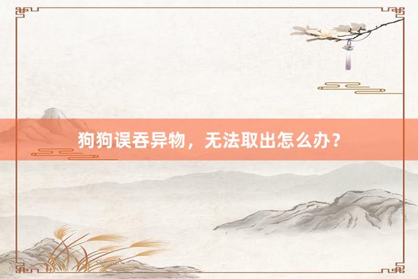 狗狗误吞异物，无法取出怎么办？